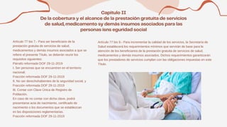 Artículo 77 bis 7.- Para ser beneficiario de la
prestación gratuita de servicios de salud,
medicamentos y demás insumos asociados a que se
refiere el presente Título, se deberán reunir los
requisitos siguientes:
Párrafo reformado DOF 29-11-2019
I. Ser personas que se encuentren en el territorio
nacional;
Fracción reformada DOF 29-11-2019
II. No ser derechohabientes de la seguridad social, y
Fracción reformada DOF 29-11-2019
III. Contar con Clave Única de Registro de
Población.
En caso de no contar con dicha clave, podrá
presentarse acta de nacimiento, certificado de
nacimiento o los documentos que se establezcan
en las disposiciones reglamentarias.
Fracción reformada DOF 29-11-2019
Artículo 77 bis 9.- Para incrementar la calidad de los servicios, la Secretaría de
Salud establecerá los requerimientos mínimos que servirán de base para la
atención de los beneficiarios de la prestación gratuita de servicios de salud,
medicamentos y demás insumos asociados. Dichos requerimientos garantizarán
que los prestadores de servicios cumplan con las obligaciones impuestas en este
Título.
 