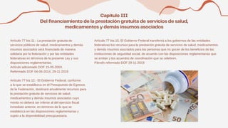 Artículo 77 bis 11.- La prestación gratuita de
servicios públicos de salud, medicamentos y demás
insumos asociados será financiada de manera
solidaria por la federación y por las entidades
federativas en términos de la presente Ley y sus
disposiciones reglamentarias.
Artículo adicionado DOF 15-05-2003.
Reformado DOF 04-06-2014, 29-11-2019
Artículo 77 bis 12.- El Gobierno Federal, conforme
a lo que se establezca en el Presupuesto de Egresos
de la Federación, destinará anualmente recursos para
la prestación gratuita de servicios de salud,
medicamentos y demás insumos asociados cuyo
monto no deberá ser inferior al del ejercicio fiscal
inmediato anterior, en términos de lo que se
establezca en las disposiciones reglamentarias y
sujeto a la disponibilidad presupuestaria.
Artículo 77 bis 15. El Gobierno Federal transferirá a los gobiernos de las entidades
federativas los recursos para la prestación gratuita de servicios de salud, medicamentos
y demás insumos asociados para las personas que no gocen de los beneficios de las
instituciones de seguridad social, de acuerdo con las disposiciones reglamentarias que
se emitan y los acuerdos de coordinación que se celebren.
Párrafo reformado DOF 29-11-2019
 