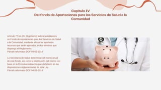 Artículo 77 bis 20. El gobierno federal establecerá
un Fondo de Aportaciones para los Servicios de Salud
a la Comunidad, mediante el cual se aportarán
recursos que serán ejercidos, en los términos que
disponga el Reglamento.
Párrafo reformado DOF 04-06-2014
La Secretaría de Salud determinará el monto anual
de este fondo, así como la distribución del mismo con
base en la fórmula establecida para tal efecto en las
disposiciones reglamentarias de esta Ley.
Párrafo reformado DOF 04-06-2014
 