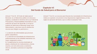 Artículo 77 bis 29.- El Fondo de Salud para el
Bienestar, es un fideicomiso público sin estructura
orgánica, constituido en términos de la Ley Federal de
Presupuesto y Responsabilidad Hacendaria en una
institución de banca de desarrollo, en el que el
Instituto de Salud para el Bienestar funge como
fideicomitente, y que tiene como fin destinar los
recursos que integran su patrimonio a:
I. La atención de enfermedades que provocan
gastos catastróficos;
II. La atención de necesidades de infraestructura
preferentemente en las entidades federativas con
mayor marginación social, y
III. Complementar los recursos destinados al
abasto y distribución de medicamentos y demás
insumos, así como del acceso a exámenes
clínicos, asociados a personas sin seguridad
social.
Artículo 77 bis 30. Los recursos para financiar las necesidades de infraestructura
médica se sujetarán a lo previsto en las disposiciones reglamentarias y en las
reglas de operación del fondo a que se refiere el presente Título.
 