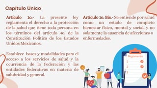 Artículo 1o.- La presente ley
reglamenta el derecho a la protección
de la salud que tiene toda persona en
los términos del articulo 4o. de la
Constitución Política de los Estados
Unidos Mexicanos.
Establece bases y modalidades para el
acceso a los servicios de salud y la
ocurrencia de la Federación y las
entidades federativas en materia de
salubridad y general.
Artículo 1o. Bis.- Se entiende por salud
como un estado de completo
bienestar físico, mental y social, y no
solamente la ausencia de afecciones o
enfermedades.
 
