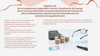 Artículo 77 bis 31. Los recursos destinados a la
prestación gratuita de servicios de salud,
medicamentos y demás insumos asociados en los
términos del presente Título estarán sujetos a lo
siguiente:
A) Las entidades federativas y, en su caso, la
Secretaría de Salud y el Instituto de Salud para el
Bienestar.
Artículo 77 bis 32.- El control y la fiscalización del
manejo de los recursos federales que sean
transferidos para la realización de las acciones a que
se refiere este Título quedarán a cargo de las
autoridades siguientes, en las etapas que se indican:
Párrafo reformado DOF 04-06-2014, 29-11-2019
I. Desde el inicio del proceso de presupuestación, en términos de la legislación
presupuestaria federal y hasta la entrega de los recursos correspondientes a las
entidades federativas.
 
