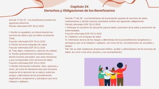 Artículo 77 bis 37.- Los beneficiarios tendrán los
siguientes derechos:
Párrafo reformado DOF 29-11-2019
I. Recibir en igualdad y sin discriminación los
servicios de salud a que se refiere el presente
Título.
Fracción reformada DOF 29-11-2019
II. Recibir servicios integrales de salud;
Fracción reformada DOF 29-11-2019
III. Trato digno, respetuoso y atención de calidad;
IV. Recibir gratuitamente los medicamentos y
demás insumos asociados, que sean necesarios
y que correspondan a los servicios de salud;
Fracción reformada DOF 29-11-2019
V. Recibir información suficiente, clara, oportuna y
veraz, así como la orientación que sea necesaria
respecto de la atención de su salud y sobre los
riesgos y alternativas de los procedimientos
diagnósticos, terapéuticos y quirúrgicos que se le
indiquen o apliquen.
Artículo 77 bis 38.- Los beneficiarios de la prestación gratuita de servicios de salud,
medicamentos y demás insumos asociados tendrán las siguientes obligaciones:
Párrafo reformado DOF 29-11-2019
I. Participar en acciones de educación para la salud, promoción de la salud y prevención de
enfermedades;
Fracción reformada DOF 29-11-2019
IV. Colaborar con el equipo de salud
VI. Informarse acerca de los riesgos y alternativas de los procedimientos terapéuticos y
quirúrgicos que se le indiquen o apliquen, así como de los procedimientos de consultas y
quejas;
VIII. Dar un trato respetuoso al personal médico, auxiliar y administrativo de los servicios de
salud, así como a los otros usuarios y sus acompañantes.
 