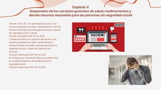 Artículo 77 bis 40.- Se cancelará el acceso a los
servicios gratuitos de salud, medicamentos y demás
insumos asociados para las personas que no gocen
de seguridad social, a quien:
Párrafo reformado DOF 29-11-2019
I. Realice acciones en perjuicio del acceso a los
servicios gratuitos de salud, medicamentos y
demás insumos asociados para las personas sin
seguridad social, o afecte los intereses de
terceros;
Fracción reformada DOF 29-11-2019
III. Proporcione información falsa para determinar
su condición laboral o de beneficiario de la
seguridad social.
Fracción reformada DOF 29-11-2019
 