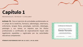 Capítulo 1
Artículo 79.- Para el ejercicio de actividades profesionales en
el campo de la medicina, farmacia, odontología, veterinaria,
enfermería, terapia física, psicología, nutrición, dietología,
patología y sus ramas, se requiere que los títulos
profesionales o certificados de especialización hayan sido
legalmente expedidos y registrados por las autoridades
educativas competentes.
PROFESIONALES, TÉCNICOS Y AUXILIARES
PÁRRAFO REFORMADO DOF 08 -12-2017, 24-01-2020
 