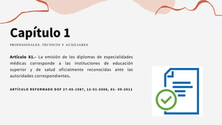 Capítulo 1
Artículo 81.- La emisión de los diplomas de especialidades
médicas corresponde a las instituciones de educación
superior y de salud oficialmente reconocidas ante las
autoridades correspondientes.
PROFESIONALES, TÉCNICOS Y AUXILIARES
ARTÍCULO REFORMADO DOF 27 -05-1987, 12-01-2006, 01- 09-2011
 