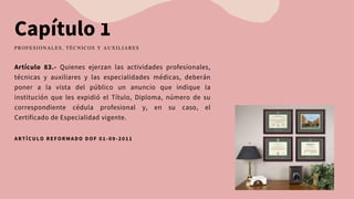 Capítulo 1
Artículo 83.- Quienes ejerzan las actividades profesionales,
técnicas y auxiliares y las especialidades médicas, deberán
poner a la vista del público un anuncio que indique la
institución que les expidió el Título, Diploma, número de su
correspondiente cédula profesional y, en su caso, el
Certificado de Especialidad vigente.
PROFESIONALES, TÉCNICOS Y AUXILIARES
ARTÍCULO REFORMADO DOF 01-09-2011
 