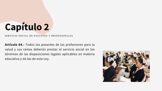 Capítulo 2
Artículo 84.- Todos los pasantes de las profesiones para la
salud y sus ramas deberán prestar el servicio social en los
términos de las disposiciones legales aplicables en materia
educativa y de las de esta Ley.
SERVICIO SOCIAL DE PASANTES Y PROFESIONALES
 