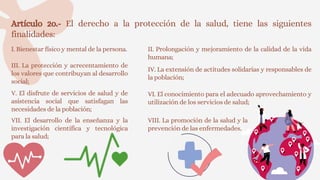 Artículo 2o.- El derecho a la protección de la salud, tiene las siguientes
finalidades:
I. Bienestar físico y mental de la persona. II. Prolongación y mejoramiento de la calidad de la vida
humana;
III. La protección y acrecentamiento de
los valores que contribuyan al desarrollo
social;
IV. La extensión de actitudes solidarias y responsables de
la población;
V. El disfrute de servicios de salud y de
asistencia social que satisfagan las
necesidades de la población;
VI. El conocimiento para el adecuado aprovechamiento y
utilización de los servicios de salud;
VII. El desarrollo de la enseñanza y la
investigación científica y tecnológica
para la salud;
VIII. La promoción de la salud y la
prevención de las enfermedades.
 