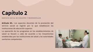 Capítulo 2
Artículo 85.- Los aspectos docentes de la prestación del
servicio social se regirán por lo que establezcan las
instituciones de educación superior.
La operación de los programas en los establecimientos de
salud se llevará a cabo de acuerdo a los lineamientos
establecidos por las instituciones de salud y las autoridades
sanitarias competentes.
SERVICIO SOCIAL DE PASANTES Y PROFESIONALES
 