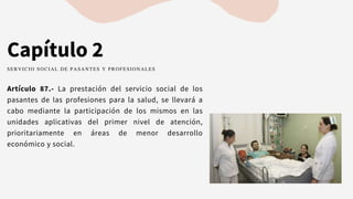 Capítulo 2
Artículo 87.- La prestación del servicio social de los
pasantes de las profesiones para la salud, se llevará a
cabo mediante la participación de los mismos en las
unidades aplicativas del primer nivel de atención,
prioritariamente en áreas de menor desarrollo
económico y social.
SERVICIO SOCIAL DE PASANTES Y PROFESIONALES
 