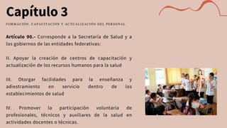 Capítulo 3
Artículo 90.- Corresponde a la Secretaría de Salud y a
los gobiernos de las entidades federativas:
II. Apoyar la creación de centros de capacitación y
actualización de los recursos humanos para la salud
III. Otorgar facilidades para la enseñanza y
adiestramiento en servicio dentro de los
establecimientos de salud
IV. Promover la participación voluntaria de
profesionales, técnicos y auxiliares de la salud en
actividades docentes o técnicas.
FORMACIÓN, CAPACITACIÓN Y ACTUALIZACIÓN DEL PERSONAL
 