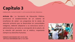 Capítulo 3
Artículo 93.- La Secretaría de Educación Pública,
promoverá el establecimiento de un sistema de
enseñanza de salud. Los programas de la salud, de
atención primaria que se desarrollan en comunidades
indígenas, deberán adaptarse a su estructura social y
administrativa, así como su concepción de la salud y de
la relación del paciente con el médico, respetando
siempre sus derechos humanos.
FORMACIÓN, CAPACITACIÓN Y ACTUALIZACIÓN DEL PERSONAL
PÁRRAFO ADICIONADO DOF 19 -09-2006
ARTÍCULO REFORMADO DOF 27 -05-1987
 