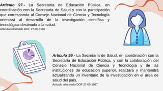 Artículo 97.- La Secretaría de Educación Pública, en
coordinación con la Secretaría de Salud y con la participación
que corresponda al Consejo Nacional de Ciencia y Tecnología
orientará al desarrollo de la investigación científica y
tecnológica destinada a la salud.
Artículo reformado DOF 27-05-1987
Artículo 99.- La Secretaría de Salud, en coordinación con la
Secretaría de Educación Pública, y con la colaboración del
Consejo Nacional de Ciencia y Tecnología y de las
instituciones de educación superior, realizará y mantendrá
actualizando un inventario de la investigación en el área de
salud del país.
Artículo reformado DOF 27-05-1987
 