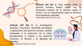 Artículo 103 Bis 5. La investigación
científica, innovación, desarrollo tecnológico
y aplicaciones del genoma humano, estarán
orientadas a la protección de la salud,
prevaleciendo el respeto a los derechos
humanos, la libertad y la dignidad del
individuo.
Artículo adicionado DOF 16-11-2011
Artículo 103 Bis 3. Todo estudio sobre el
genoma humano deberá contar con la
aceptación expresa de la persona sujeta al
mismo o de su representante legal en términos
de la legislación aplicable.
Párrafo reformado DOF 04-12-2013
 