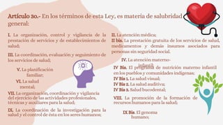 Artículo 3o.- En los términos de esta Ley, es materia de salubridad
general:
I. La organización, control y vigilancia de la
prestación de servicios y de establecimientos de
salud;
II. La atención médica;
II bis. La prestación gratuita de los servicios de salud,
medicamentos y demás insumos asociados para
personas sin seguridad social.
III. La coordinación, evaluación y seguimiento de
los servicios de salud; IV. La atención materno-
infantil;
IV Bis. El programa de nutrición materno infantil
en los pueblos y comunidades indígenas;
IV Bis 1. La salud visual;
IV Bis 2. La salud auditiva;
IV Bis 3. Salud bucodental;
V. La planificación
familiar;
VI. La salud
mental;
VII. La organización, coordinación y vigilancia
del ejercicio de las actividades profesionales,
técnicas y auxiliares para la salud;
VIII. La promoción de la formación de
recursos humanos para la salud;
IX. La coordinación de la investigación para la
salud y el control de ésta en los seres humanos;
IX Bis. El genoma
humano;
 