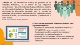 Artículo 104.- La Secretaría de Salud y los gobiernos de las
entidades federativas, en el ámbito de sus respectivas
competencias, y de conformidad con la Ley del Sistema Nacional
de Información Estadística y Geográfica, captarán, producirán y
procesarán la información necesaria para el proceso de
planeación, programación, presupuestación y control del Sistema
Nacional de Salud, así como sobre el estado y evolución de la
salud pública.
La información se referirá, fundamentalmente, a los
siguientes aspectos:
• Estadísticas de natalidad, mortalidad, morbilidad y
discapacidad;
• Factores demográficos, económicos, sociales y
ambientales vinculados a la salud, y
• Recursos físicos, humanos y financieros disponibles
para la protección de la salud de la población, y su
utilización.
Párrafo reformado DOF 27-05-1987, 09-04-2012
Fracción reformada DOF 08-04-2013
 