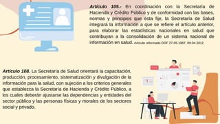 Artículo 105.- En coordinación con la Secretaría de
Hacienda y Crédito Público y de conformidad con las bases,
normas y principios que ésta fije, la Secretaría de Salud
integrará la información a que se refiere el artículo anterior,
para elaborar las estadísticas nacionales en salud que
contribuyan a la consolidación de un sistema nacional de
información en salud.
Artículo 108. La Secretaría de Salud orientará la capacitación,
producción, procesamiento, sistematización y divulgación de la
información para la salud, con sujeción a los criterios generales
que establezca la Secretaría de Hacienda y Crédito Público, a
los cuales deberán ajustarse las dependencias y entidades del
sector público y las personas físicas y morales de los sectores
social y privado.
Artículo reformado DOF 27-05-1987, 09-04-2012
 