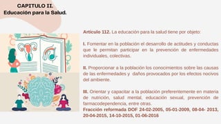 Artículo 112. La educación para la salud tiene por objeto:
I. Fomentar en la población el desarrollo de actitudes y conductas
que le permitan participar en la prevención de enfermedades
individuales, colectivas.
II. Proporcionar a la población los conocimientos sobre las causas
de las enfermedades y daños provocados por los efectos nocivos
del ambiente.
III. Orientar y capacitar a la población preferentemente en materia
de nutrición, salud mental, educación sexual, prevención de
farmacodependencia, entre otras.
Fracción reformada DOF 24-02-2005, 05-01-2009, 08-04- 2013,
20-04-2015, 14-10-2015, 01-06-2016
 