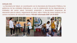 Artículo 113.
La Secretaría de Salud, en coordinación con la Secretaría de Educación Pública y los
gobiernos de las entidades federativas, y con la colaboración de las dependencias y
entidades del sector salud, formulará, propondrá y desarrollará programas de
educación para la salud y seguimiento de peso, talla e índice de masa corporal, en los
centros escolares de educación básica. Párrafo reformado DOF 14-10-2015
 