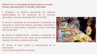 Artículo 115. La Secretaría de Salud tendrá a su cargo:
Párrafo reformado DOF 27-05-1987, 04-06-2002
I. Establecer un sistema permanente de vigilancia
epidemiológica de los trastornos de la conducta
alimentaria. Fracción reformada DOF 14-10-2015
II. Normar el desarrollo de los programas y actividades de
educación en materia de nutrición, prevención, tratamiento y
control de la desnutrición y obesidad. Fracción reformada
DOF 02-06-2004
III. Normar el establecimiento, operación y evaluación de
servicios de nutrición en las zonas que se determinen, las
mayores carencias y problemas de salud.
IV. Normar el valor nutritivo y características de la
alimentación.
Fracción reformada DOF 19-06-2003 .
 