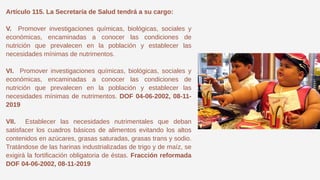 Artículo 115. La Secretaría de Salud tendrá a su cargo:
V. Promover investigaciones químicas, biológicas, sociales y
económicas, encaminadas a conocer las condiciones de
nutrición que prevalecen en la población y establecer las
necesidades mínimas de nutrimentos.
VI. Promover investigaciones químicas, biológicas, sociales y
económicas, encaminadas a conocer las condiciones de
nutrición que prevalecen en la población y establecer las
necesidades mínimas de nutrimentos. DOF 04-06-2002, 08-11-
2019
VII. Establecer las necesidades nutrimentales que deban
satisfacer los cuadros básicos de alimentos evitando los altos
contenidos en azúcares, grasas saturadas, grasas trans y sodio.
Tratándose de las harinas industrializadas de trigo y de maíz, se
exigirá la fortificación obligatoria de éstas. Fracción reformada
DOF 04-06-2002, 08-11-2019
 