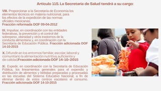 VIII. Proporcionar a la Secretaría de Economía los
elementos técnicos en materia nutricional, para
los efectos de la expedición de las normas
oficiales mexicanas.
Fracción reformada DOF 09-04-2012
IX. Impulsar, en coordinación con las entidades
federativas, la prevención y el control del
sobrepeso, obesidad y otros trastornos de la
conducta alimentaria y, en coordinación con la
Secretaría de Educación Pública. Fracción adicionada DOF
14-10-2015
XI. Expedir, en coordinación con la Secretaría de Educación
Pública, los lineamientos generales para el expendio y
distribución de alimentos y bebidas preparadas y procesadas
en las escuelas del Sistema Educativo Nacional, a fin de
eliminar dentro de estos centros escolares el consumo.
Fracción adicionada DOF 14-10-2015
 