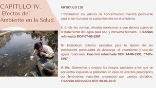 CAPITULO IV.
Efectos del
Ambiente en la Salud.
ARTICULO 118
I Determinar los valores de concentración máxima permisible
para el ser humano de contaminantes en el ambiente.
II. Emitir las normas oficiales mexicanas a que deberá sujetarse
el tratamiento del agua para uso y consumo humano. Fracción
reformada DOF 07-05-1997
III. Establecer criterios sanitarios para la fijación de las
condiciones particulares de descarga, el tratamiento y uso de
aguas residuales. Fracción reformada DOF 14-06-1991, 07-05-
1997
III Bis. Determinar y evaluar los riesgos sanitarios a los que se
encuentra expuesta la población en caso de eventos provocados
por fenómenos naturales originados por cambio climático.
Fracción adicionada DOF 08-04-2013
 