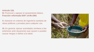 Artículo 118.
IV. Promover y apoyar el saneamiento básico.
Fracción reformada DOF 14-06-1991
V. Asesorar en criterios de ingeniería sanitaria de
obras públicas y privadas para cualquier uso.
VI. En general, ejercer actividades similares a las
anteriores ante situaciones que causen o puedan
causar riesgos o daños a la salud.
 