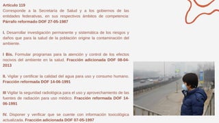 Artículo 119
Corresponde a la Secretaría de Salud y a los gobiernos de las
entidades federativas, en sus respectivos ámbitos de competencia:
Párrafo reformado DOF 27-05-1987
I. Desarrollar investigación permanente y sistemática de los riesgos y
daños que para la salud de la población origine la contaminación del
ambiente.
I Bis. Formular programas para la atención y control de los efectos
nocivos del ambiente en la salud. Fracción adicionada DOF 08-04-
2013
II. Vigilar y certificar la calidad del agua para uso y consumo humano.
Fracción reformada DOF 14-06-1991
III Vigilar la seguridad radiológica para el uso y aprovechamiento de las
fuentes de radiación para uso médico. Fracción reformada DOF 14-
06-1991
IV. Disponer y verificar que se cuente con información toxicológica
actualizada. Fracción adicionada DOF 07-05-1997
 