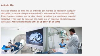 Artículo 124.
Para los efectos de esta ley se entiende por fuentes de radiación cualquier
dispositivo o substancia que emita radiación ionizante en forma cuantificable.
Estas fuentes pueden ser de dos clases: aquellas que contienen material
radiactivo y las que la generan con base en un sistema electromecánico
adecuado. Artículo reformado DOF 27-05-1987, 14-06-1991
 