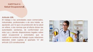 Artículo 128.
El trabajo o las actividades sean comerciales,
industriales, profesionales o de otra índole, se
ajustarán, por lo que a la protección de la salud
se refiere, a las normas que al efecto dicten las
autoridades sanitarias, de conformidad con
esta Ley y demás disposiciones legales sobre
salud ocupacional y actividades que se
realicen en centros de trabajo cuyas relaciones
laborales estén sujetas al apartado "A" del
artículo 123 constitucional.
 