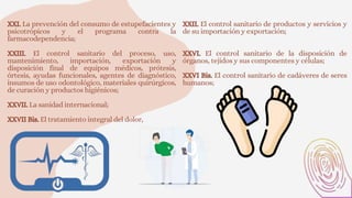 XXI. La prevención del consumo de estupefacientes y
psicotrópicos y el programa contra la
farmacodependencia;
XXII. El control sanitario de productos y servicios y
de su importación y exportación;
XXIII. El control sanitario del proceso, uso,
mantenimiento, importación, exportación y
disposición final de equipos médicos, prótesis,
órtesis, ayudas funcionales, agentes de diagnóstico,
insumos de uso odontológico, materiales quirúrgicos,
de curación y productos higiénicos;
XXVII. La sanidad internacional;
XXVII Bis. El tratamiento integral del dolor,
XXVI. El control sanitario de la disposición de
órganos, tejidos y sus componentes y células;
XXVI Bis. El control sanitario de cadáveres de seres
humanos;
 