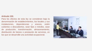 Artículo 132.
Para los efectos de esta ley se consideran bajo la
denominación de establecimientos, los locales y sus
instalaciones, dependencias y anexos, estén
cubiertos o descubiertos, sean fijos o móviles, sean
de producción, transformación, almacenamiento,
distribución de bienes o prestación de servicios, en
los que se desarrolle una actividad ocupacional.
 