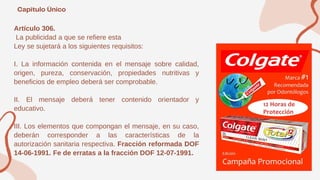 Artículo 306.
La publicidad a que se refiere esta
Ley se sujetará a los siguientes requisitos:
I. La información contenida en el mensaje sobre calidad,
origen, pureza, conservación, propiedades nutritivas y
beneficios de empleo deberá ser comprobable.
II. El mensaje deberá tener contenido orientador y
educativo.
III. Los elementos que compongan el mensaje, en su caso,
deberán corresponder a las características de la
autorización sanitaria respectiva. Fracción reformada DOF
14-06-1991. Fe de erratas a la fracción DOF 12-07-1991.
 