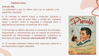 Artículo 306.
La publicidad a que se refiere esta Ley se sujetará a los
siguientes requisitos:
IV. El mensaje no deberá inducir a conductas, prácticas o
hábitos nocivos para la salud física o mental que impliquen
riesgo o atenten contra la seguridad o integridad física o
dignidad de las personas, en particular de la mujer.
V. El mensaje no deberá desvirtuar ni contravenir los principios,
disposiciones y ordenamientos que en materia de prevención,
tratamiento de enfermedades o rehabilitación, establezca la
Secretaría de Salud. Fracción reformada DOF 27-05-1987.
VI. El mensaje publicitario deberá estar elaborado conforme a
las disposiciones legales aplicables.
 