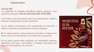 Artículo 308.
La publicidad de bebidas alcohólicas deberá ajustarse a los
siguientes requisitos: Párrafo reformado DOF 30-05-2008
I. Se limitará a dar información sobre las características, calidad y
técnicas de elaboración de estos productos.
II. No deberá presentarlos como productores de bienestar o
salud, o asociarlos a celebraciones cívicas o religiosas.
III. No podrá asociar a estos productos con ideas o imágenes de
mayor éxito en la vida afectiva y sexualidad de las personas.
IV. No podrá asociar estos productos con actividades creativas,
deportivas, del hogar o del trabajo, ni emplear imperativos que
induzcan directamente a su consumo.
 