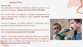 Artículo 308.
La publicidad de bebidas alcohólicas deberá ajustarse a los
siguientes requisitos: Párrafo reformado DOF 30-05-2008.
V. No podrá incluir, en imágenes o sonidos, la participación de
niños o adolescentes ni dirigirse a ellos. Fracción reformada
DOF 27-05-1987.
VI. En el mensaje, no podrán ingerirse o consumirse real o
aparentemente los productos de que se trata.
VII. En el mensaje no podrán participar personas menores de 25
años. Fracción adicionada DOF 27-05-1987
VIII. En el mensaje deberán apreciarse fácilmente, en forma
visual o auditiva, según el medio publicitario que se emplee, las
leyendas a que se refieren los artículos 218 y 276 de esta Ley.
Fracción adicionada DOF 27-05-1987
 