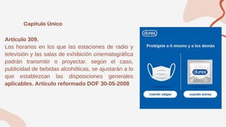 Artículo 309.
Los horarios en los que las estaciones de radio y
televisión y las salas de exhibición cinematográfica
podrán transmitir o proyectar, según el caso,
publicidad de bebidas alcohólicas, se ajustarán a lo
que establezcan las disposiciones generales
aplicables. Artículo reformado DOF 30-05-2008
 