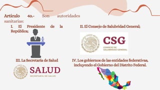Artículo 4o.- Son autoridades
sanitarias:
I. El Presidente de la
República;
II. El Consejo de Salubridad General;
III. La Secretaría de Salud IV. Los gobiernos de las entidades federativas,
incluyendo el Gobierno del Distrito Federal.
 