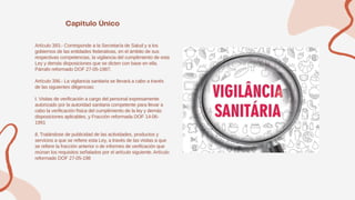Artículo 393.- Corresponde a la Secretaría de Salud y a los
gobiernos de las entidades federativas, en el ámbito de sus
respectivas competencias, la vigilancia del cumplimiento de esta
Ley y demás disposiciones que se dicten con base en ella.
Párrafo reformado DOF 27-05-1987.
Artículo 396.- La vigilancia sanitaria se llevará a cabo a través
de las siguientes diligencias:
I. Visitas de verificación a cargo del personal expresamente
autorizado por la autoridad sanitaria competente para llevar a
cabo la verificación física del cumplimiento de la ley y demás
disposiciones aplicables, y Fracción reformada DOF 14-06-
1991
II. Tratándose de publicidad de las actividades, productos y
servicios a que se refiere esta Ley, a través de las visitas a que
se refiere la fracción anterior o de informes de verificación que
reúnan los requisitos señalados por el artículo siguiente. Artículo
reformado DOF 27-05-198
 