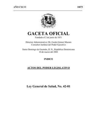 AÑO CXLVI 10075
______________________________________________________________
GACETA OFICIAL
Fundada el 2 de junio de 1851
Director Administrativo: Dr. Guido Gómez Mazara
Consultor Jurídico del Poder Ejecutivo
Santo Domingo de Guzmán, D. N., República Dominicana
10 de marzo del 2001
INDICE
ACTOS DEL PODER LEGISLATIVO
Ley General de Salud, No. 42-01
 
