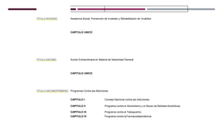 TITULO NOVENO Asistencia Social, Prevención de Invalidez y Rehabilitación de Inválidos
CAPITULO UNICO
TITULO DECIMO Acción Extraordinaria en Materia de Salubridad General
CAPITULO UNICO
TITULO DECIMOPRIMERO Programas Contra las Adicciones
CAPITULO I Consejo Nacional contra las Adicciones
CAPITULO II Programa contra el Alcoholismo y el Abuso de Bebidas Alcohólicas
CAPITULO III
CAPITULO IV
Programa contra el Tabaquismo
Programa contra laFarmacodependencia
 
