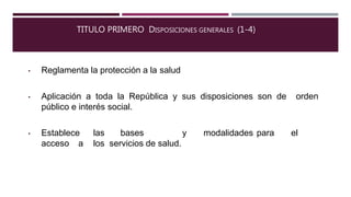 TITULO PRIMERO DISPOSICIONES GENERALES (1-4)
• Reglamenta la protección a la salud
• Aplicación a toda la República y sus disposiciones son de orden
público e interés social.
• Establece las bases y modalidades para el
acceso a los servicios de salud.
 