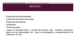 OBJETIVOS
• Prevención de enfermedades.
• Control de los servicios de salud
• Programas preventivos
• Orientación
• Control sanitario
• “Lograr el bienestar físico y mental del hombre, para contribuir al ejercicio
pleno de sus capacidades; así como la prolongación y mejoramiento de la
calidad de la vida”
 