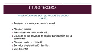 TITULO TERCERO
PRESTACIÓN DE LOS SERVICIOS DESALUD
(23-77)
 Proteger, promover y restaurar la salud
 Atención médica
 Prestadores de servicios de salud
 Usuarios de los servicios de salud y participación de la
comunidad
 Atención materno – infantil
 Servicios de planificación familiar
 Salud mental
 