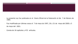 • La presente Ley fue publicada en el Diario Oficial de la Federación el día 7 de febrero de
1984.
• Fue modificada por últimas veces el 7 de mayo de 1997, 26 y 31 de mayo del 2000 y 5
de mayo del 2001.
• Consta de 18 capítulos y 472 artículos.
 