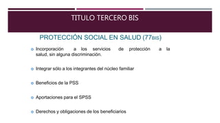 TITULO TERCERO BIS
PROTECCIÓN SOCIAL EN SALUD (77BIS)
 Incorporación a los servicios de protección a la
salud, sin alguna discriminación.
 Integrar sólo a los integrantes del núcleo familiar
 Beneficios de la PSS
 Aportaciones para el SPSS
 Derechos y obligaciones de los beneficiarios
 