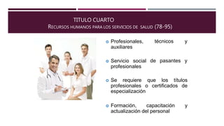 TITULO CUARTO
RECURSOS HUMANOS PARA LOS SERVICIOS DE SALUD (78-95)
técnicos y Profesionales,
auxiliares
de pasantes y Servicio social
profesionales
 Se requiere que los títulos
profesionales o certificados de
especialización
 Formación, capacitación y
actualización del personal
 