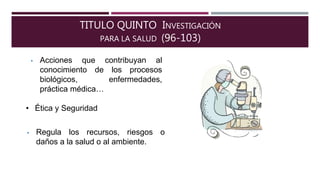 TITULO QUINTO INVESTIGACIÓN
PARA LA SALUD (96-103)
• Acciones que contribuyan al
conocimiento de los procesos
biológicos, enfermedades,
práctica médica…
• Ética y Seguridad
• Regula los recursos, riesgos o
daños a la salud o al ambiente.
 